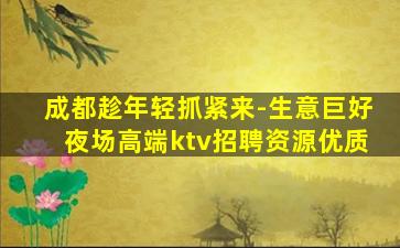 成都趁年轻抓紧来-生意巨好夜场高端ktv招聘资源优质